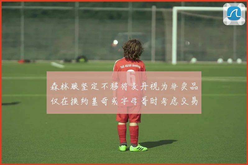 森林狼坚定不移将麦丹视为非卖品仅在换约基奇或字母哥时考虑交易