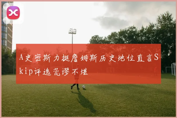 A史密斯力挺詹姆斯历史地位直言Skip评选荒谬不堪