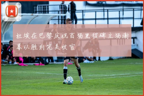 杜埃在巴黎庆祝百场里程碑主场谢幕以胜利完美收官