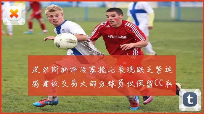 皮尔斯批评活塞抢七表现缺乏紧迫感建议交易大部分球员仅保留CC和詹金斯