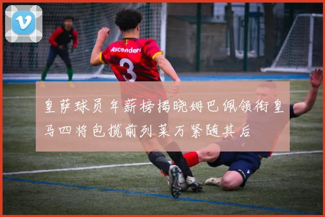 皇萨球员年薪榜揭晓姆巴佩领衔皇马四将包揽前列莱万紧随其后