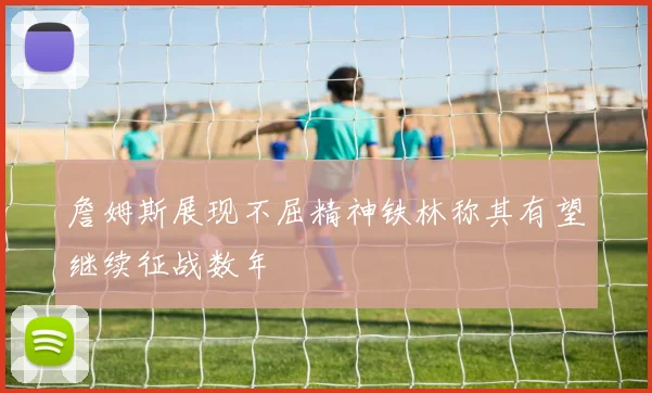 詹姆斯展现不屈精神铁林称其有望继续征战数年