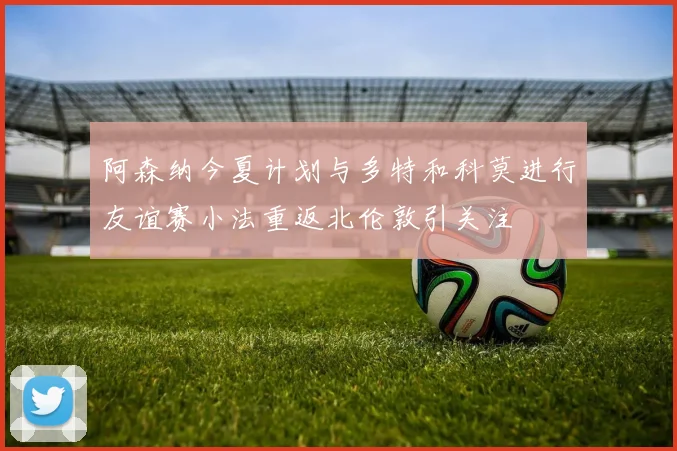 阿森纳今夏计划与多特和科莫进行友谊赛小法重返北伦敦引关注