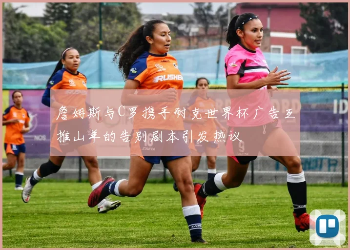 詹姆斯与C罗携手耐克世界杯广告互推山羊的告别剧本引发热议