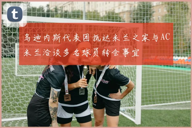 乌迪内斯代表团抵达米兰之家与AC米兰洽谈多名球员转会事宜