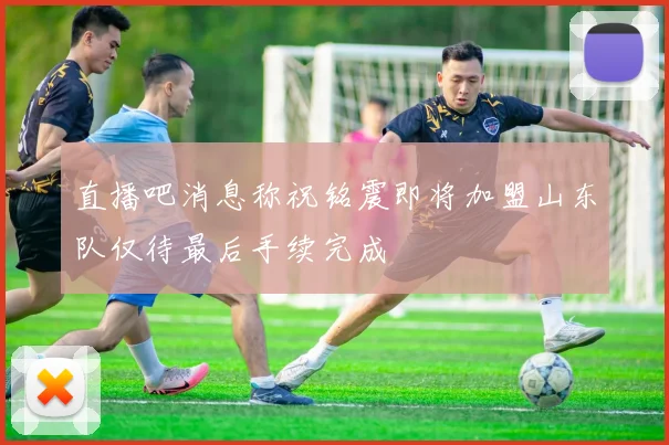 直播吧消息称祝铭震即将加盟山东队仅待最后手续完成