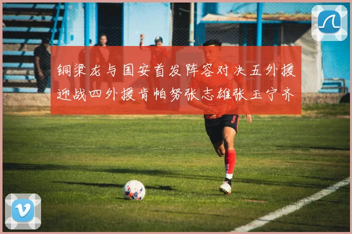 铜梁龙与国安首发阵容对决五外援迎战四外援肯帕努张志雄张玉宁齐上阵
