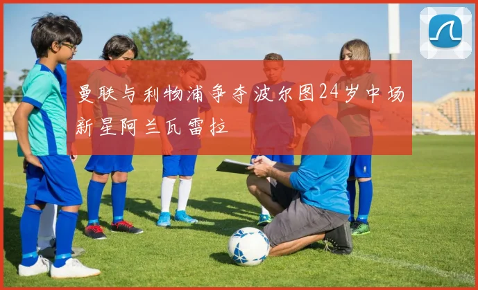 曼联与利物浦争夺波尔图24岁中场新星阿兰瓦雷拉