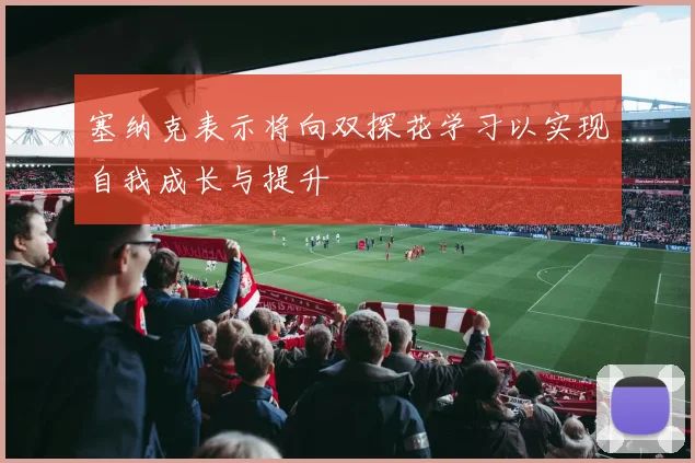 塞纳克表示将向双探花学习以实现自我成长与提升